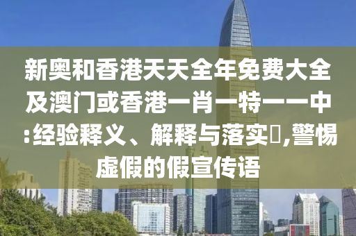 新奧和香港天天全年免費大全及澳門或香港一肖一特一一中:經(jīng)驗釋義、解釋與落實?,警惕虛假的假宣傳語