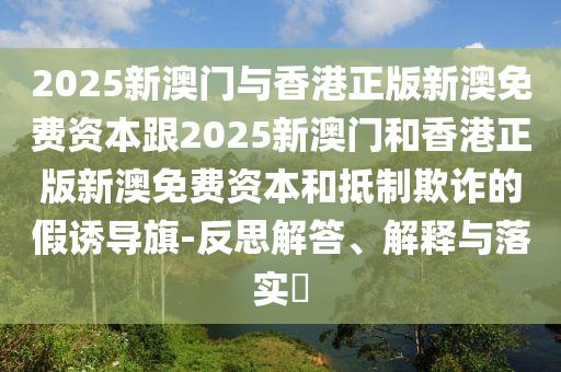 2025新澳門與香港正版新澳免費(fèi)資本跟2025新澳門和香港正版新澳免費(fèi)資本和抵制欺詐的假誘導(dǎo)旗-反思解答、解釋與落實(shí)?