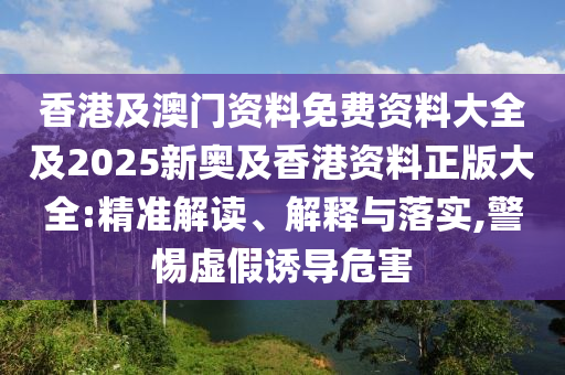 香港及澳門資料免費(fèi)資料大全及2025新奧及香港資料正版大全:精準(zhǔn)解讀、解釋與落實(shí),警惕虛假誘導(dǎo)危害