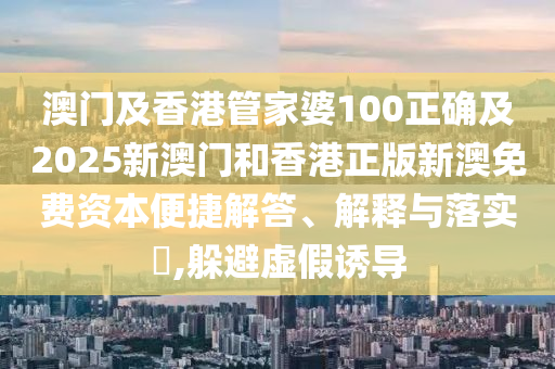 澳門(mén)及香港管家婆100正確及2025新澳門(mén)和香港正版新澳免費(fèi)資本便捷解答、解釋與落實(shí)?,躲避虛假誘導(dǎo)