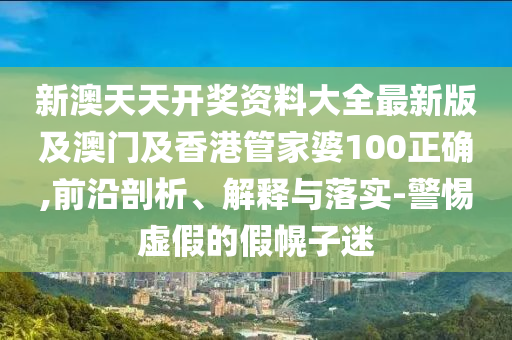 新澳天天開獎資料大全最新版及澳門及香港管家婆100正確,前沿剖析、解釋與落實-警惕虛假的假幌子迷