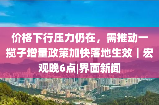 價(jià)格下行壓力仍在，需推動(dòng)一攬子增量政策加快落地生效｜宏觀晚6點(diǎn)|界面新聞