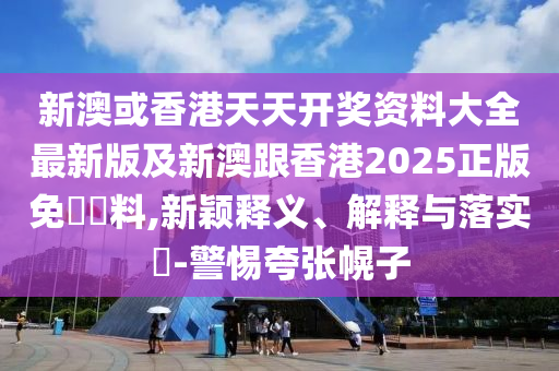 新澳或香港天天開獎資料大全最新版及新澳跟香港2025正版免費資料,新穎釋義、解釋與落實?-警惕夸張幌子