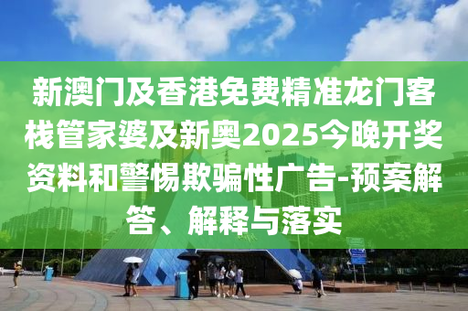 新澳門及香港免費精準龍門客棧管家婆及新奧2025今晚開獎資料和警惕欺騙性廣告-預(yù)案解答、解釋與落實