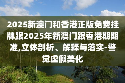 2025新澳門和香港正版免費掛牌跟2025年新澳門跟香港期期準,立體剖析、解釋與落實-警覺虛假美化