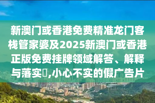 新澳門或香港免費精準龍門客棧管家婆及2025新澳門或香港正版免費掛牌領(lǐng)域解答、解釋與落實?,小心不實的假廣告片