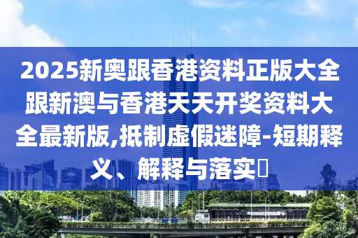 2025新奧跟香港資料正版大全跟新澳與香港天天開獎資料大全最新版,抵制虛假迷障-短期釋義、解釋與落實?