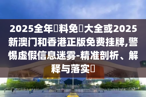 2025全年資料免費大全或2025新澳門和香港正版免費掛牌,警惕虛假信息迷霧-精準剖析、解釋與落實?