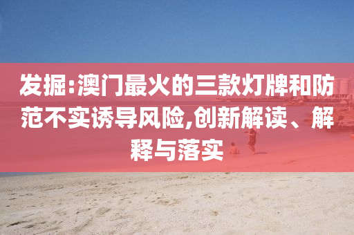 發(fā)掘:澳門(mén)最火的三款燈牌和防范不實(shí)誘導(dǎo)風(fēng)險(xiǎn),創(chuàng)新解讀、解釋與落實(shí)