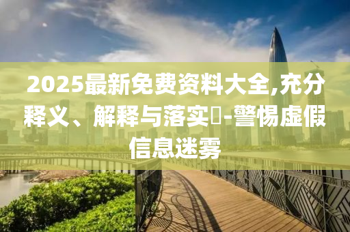 2025最新免費(fèi)資料大全,充分釋義、解釋與落實(shí)?-警惕虛假信息迷霧