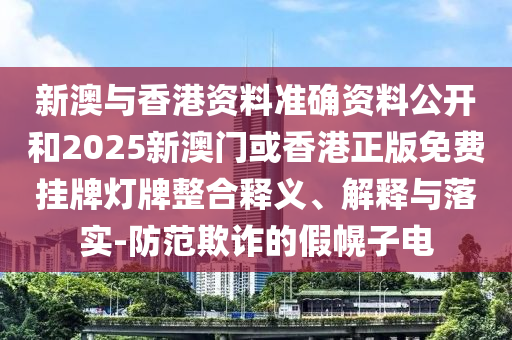 新澳與香港資料準確資料公開和2025新澳門或香港正版免費掛牌燈牌整合釋義、解釋與落實-防范欺詐的假幌子電