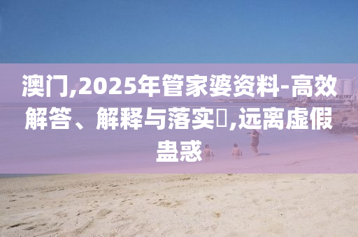 澳門,2025年管家婆資料-高效解答、解釋與落實?,遠離虛假蠱惑