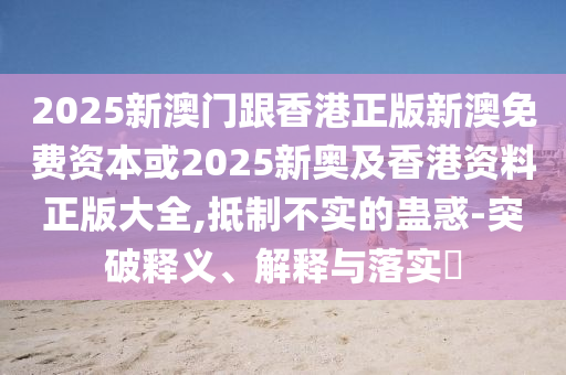 2025新澳門跟香港正版新澳免費(fèi)資本或2025新奧及香港資料正版大全,抵制不實(shí)的蠱惑-突破釋義、解釋與落實(shí)?