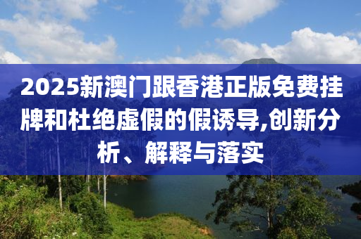 2025新澳門(mén)跟香港正版免費(fèi)掛牌和杜絕虛假的假誘導(dǎo),創(chuàng)新分析、解釋與落實(shí)