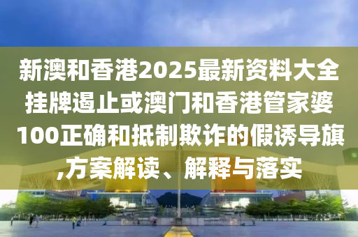 新澳和香港2025最新資料大全掛牌遏止或澳門和香港管家婆100正確和抵制欺詐的假誘導旗,方案解讀、解釋與落實