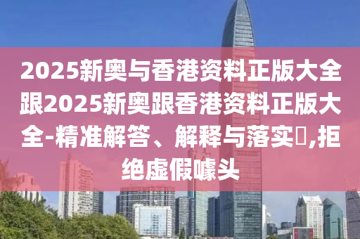 2025新奧與香港資料正版大全跟2025新奧跟香港資料正版大全-精準解答、解釋與落實?,拒絕虛假噱頭