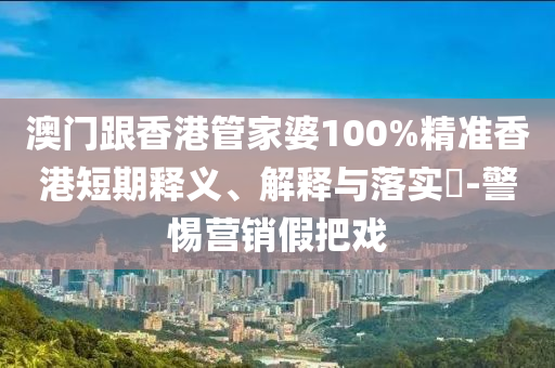 澳門跟香港管家婆100%精準(zhǔn)香港短期釋義、解釋與落實?-警惕營銷假把戲