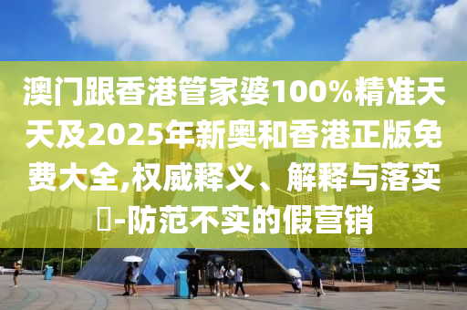 澳門跟香港管家婆100%精準(zhǔn)天天及2025年新奧和香港正版免費(fèi)大全,權(quán)威釋義、解釋與落實(shí)?-防范不實(shí)的假營銷