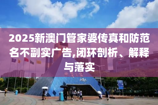 2025新澳門管家婆傳真和防范名不副實廣告,閉環(huán)剖析、解釋與落實