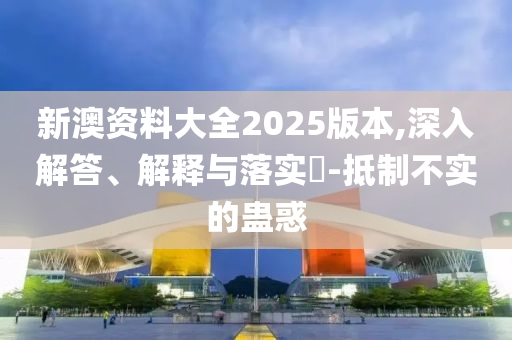 新澳資料大全2025版本,深入解答、解釋與落實?-抵制不實的蠱惑