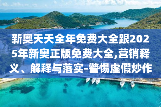 新奧天天全年免費大全跟2025年新奧正版免費大全,營銷釋義、解釋與落實-警惕虛假炒作