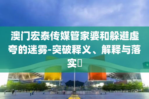 澳門宏泰傳媒管家婆和躲避虛夸的迷霧-突破釋義、解釋與落實?