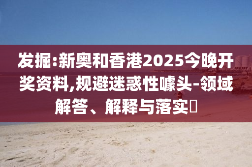 發(fā)掘:新奧和香港2025今晚開獎資料,規(guī)避迷惑性噱頭-領(lǐng)域解答、解釋與落實?