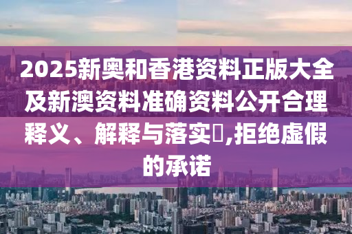 2025新奧和香港資料正版大全及新澳資料準(zhǔn)確資料公開合理釋義、解釋與落實?,拒絕虛假的承諾