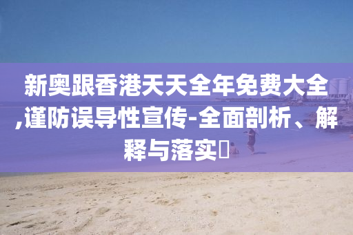 新奧跟香港天天全年免費(fèi)大全,謹(jǐn)防誤導(dǎo)性宣傳-全面剖析、解釋與落實(shí)?