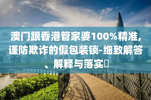 澳門跟香港管家婆100%精準(zhǔn),謹(jǐn)防欺詐的假包裝鎖-細(xì)致解答、解釋與落實(shí)?
