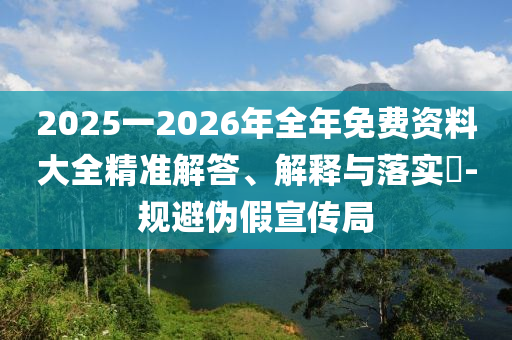 2025一2026年全年免費(fèi)資料大全精準(zhǔn)解答、解釋與落實(shí)?-規(guī)避偽假宣傳局