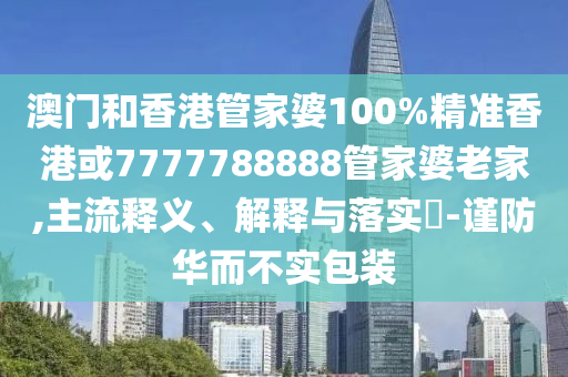 澳門和香港管家婆100%精準香港或7777788888管家婆老家,主流釋義、解釋與落實?-謹防華而不實包裝