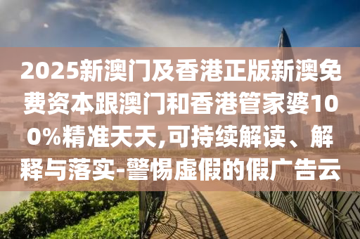 2025新澳門及香港正版新澳免費資本跟澳門和香港管家婆100%精準天天,可持續(xù)解讀、解釋與落實-警惕虛假的假廣告云