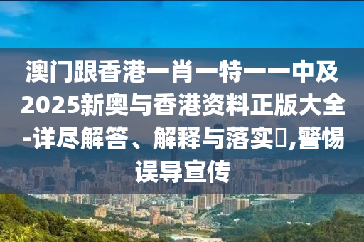 澳門跟香港一肖一特一一中及2025新奧與香港資料正版大全-詳盡解答、解釋與落實?,警惕誤導宣傳