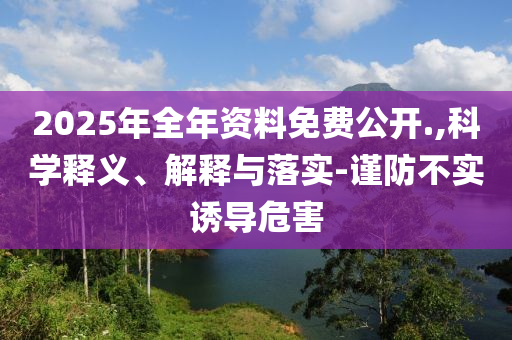 2025年全年資料免費(fèi)公開.,科學(xué)釋義、解釋與落實(shí)-謹(jǐn)防不實(shí)誘導(dǎo)危害