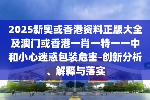 2025新奧或香港資料正版大全及澳門或香港一肖一特一一中和小心迷惑包裝危害-創(chuàng)新分析、解釋與落實(shí)