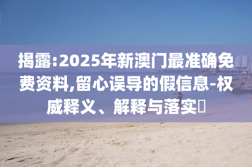 揭露:2025年新澳門最準(zhǔn)確免費(fèi)資料,留心誤導(dǎo)的假信息-權(quán)威釋義、解釋與落實(shí)?
