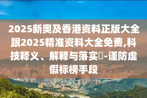 2025新奧及香港資料正版大全跟2025精準資料大全免費,科技釋義、解釋與落實?-謹防虛假標榜手段