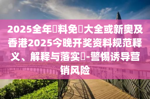 2025全年資料免費(fèi)大全或新奧及香港2025今晚開獎(jiǎng)資料規(guī)范釋義、解釋與落實(shí)?-警惕誘導(dǎo)營(yíng)銷風(fēng)險(xiǎn)