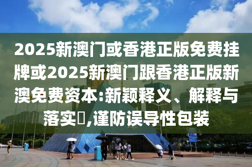 2025新澳門或香港正版免費(fèi)掛牌或2025新澳門跟香港正版新澳免費(fèi)資本:新穎釋義、解釋與落實(shí)?,謹(jǐn)防誤導(dǎo)性包裝