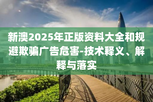 新澳2025年正版資料大全和規(guī)避欺騙廣告危害-技術(shù)釋義、解釋與落實