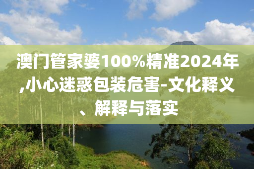 澳門管家婆100%精準2024年,小心迷惑包裝危害-文化釋義、解釋與落實