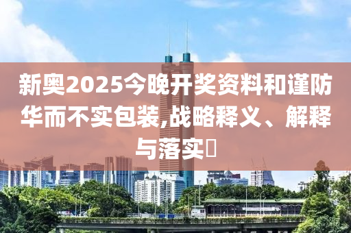 新奧2025今晚開獎資料和謹防華而不實包裝,戰(zhàn)略釋義、解釋與落實?