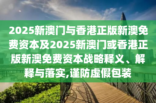 2025新澳門與香港正版新澳免費(fèi)資本及2025新澳門或香港正版新澳免費(fèi)資本戰(zhàn)略釋義、解釋與落實(shí),謹(jǐn)防虛假包裝
