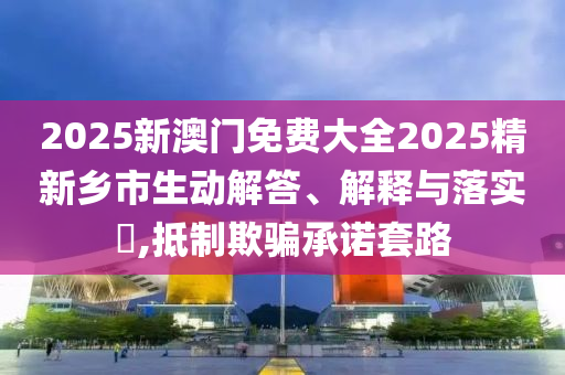 2025新澳門免費大全2025精新鄉(xiāng)市生動解答、解釋與落實?,抵制欺騙承諾套路
