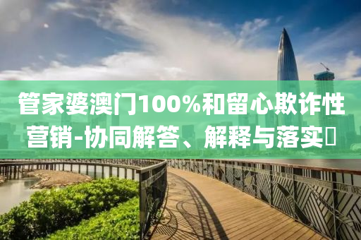 管家婆澳門100%和留心欺詐性營銷-協(xié)同解答、解釋與落實?
