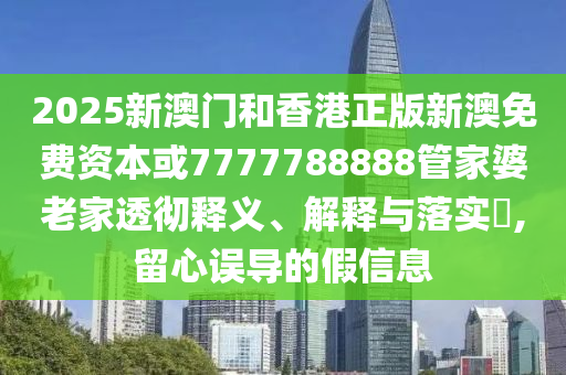 2025新澳門和香港正版新澳免費資本或7777788888管家婆老家透徹釋義、解釋與落實?,留心誤導的假信息