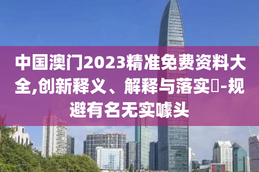 中國(guó)澳門(mén)2023精準(zhǔn)免費(fèi)資料大全,創(chuàng)新釋義、解釋與落實(shí)?-規(guī)避有名無(wú)實(shí)噱頭