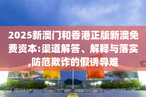 2025新澳門(mén)和香港正版新澳免費(fèi)資本:渠道解答、解釋與落實(shí),防范欺詐的假誘導(dǎo)難