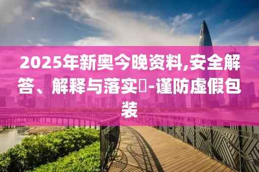2025年新奧今晚資料,安全解答、解釋與落實(shí)?-謹(jǐn)防虛假包裝